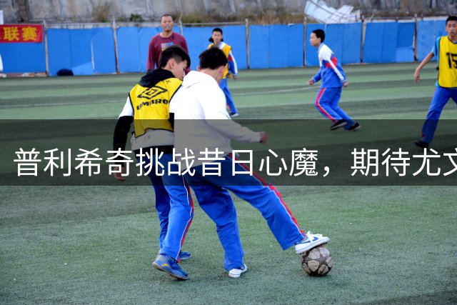 普利希奇挑战昔日心魔，期待尤文之战重拾状态